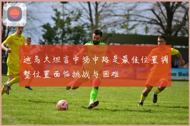 迪乌夫坦言中场中路是最佳位置调整位置面临挑战与困难