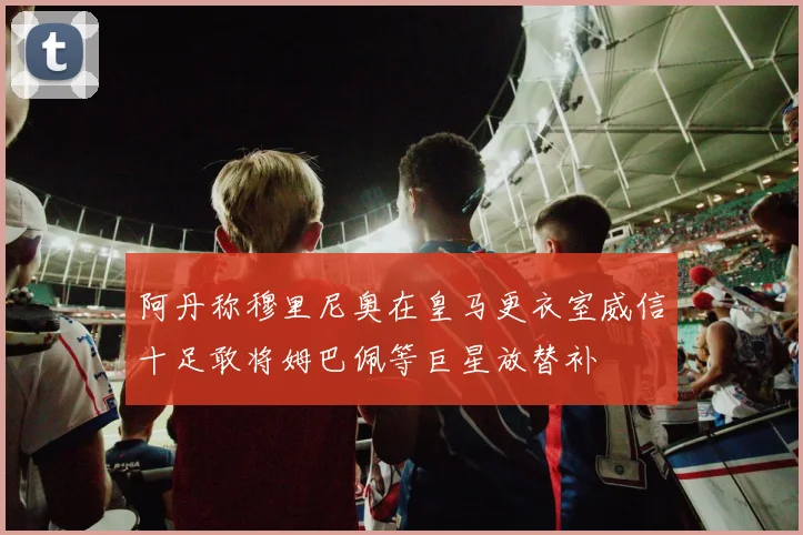 阿丹称穆里尼奥在皇马更衣室威信十足敢将姆巴佩等巨星放替补