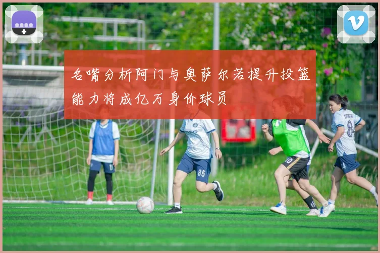 名嘴分析阿门与奥萨尔若提升投篮能力将成亿万身价球员