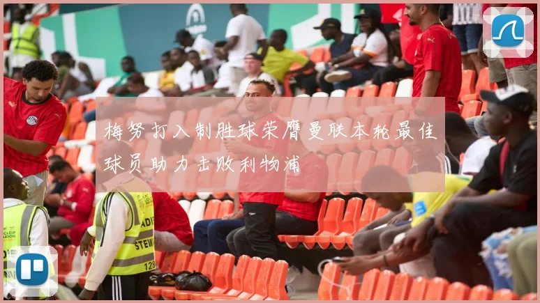 梅努打入制胜球荣膺曼联本轮最佳球员助力击败利物浦