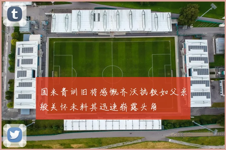 国米青训旧将感慨齐沃执教如父亲般关怀未料其迅速崭露头角