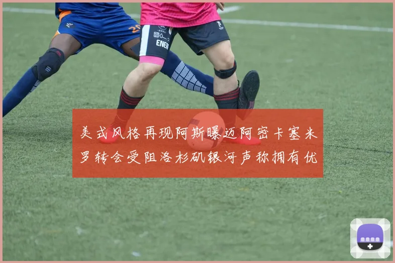 美式风格再现阿斯曝迈阿密卡塞米罗转会受阻洛杉矶银河声称拥有优先签约权