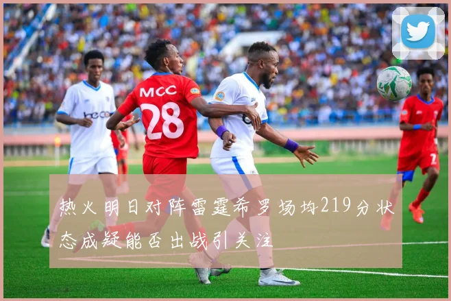 热火明日对阵雷霆希罗场均219分状态成疑能否出战引关注