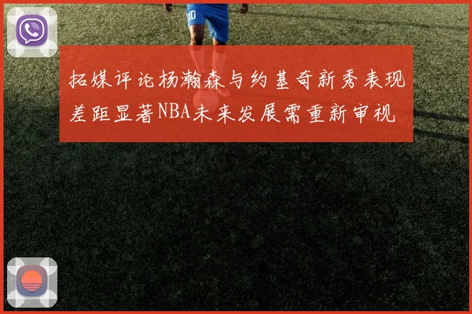 拓媒评论杨瀚森与约基奇新秀表现差距显著NBA未来发展需重新审视
