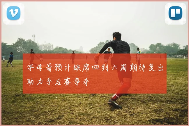 字母哥预计缺席四到六周期待复出助力季后赛争夺