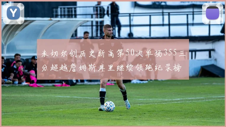 米切尔创历史新高第50次单场355三分超越詹姆斯库里继续领跑纪录榜