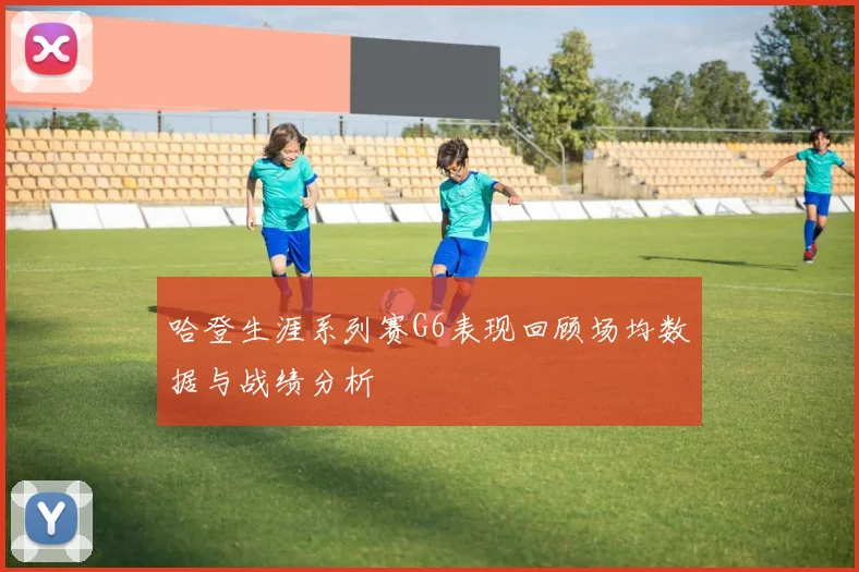 哈登生涯系列赛G6表现回顾场均数据与战绩分析