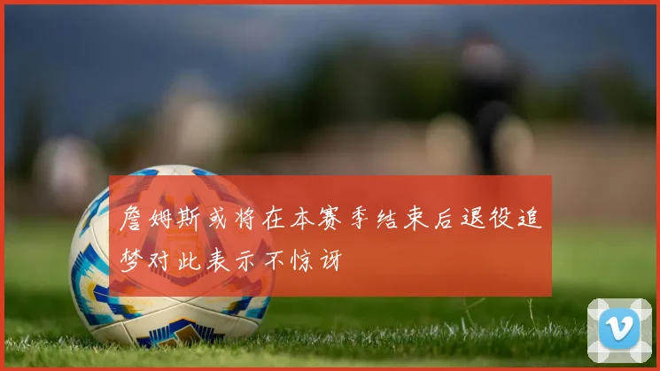 詹姆斯或将在本赛季结束后退役追梦对此表示不惊讶