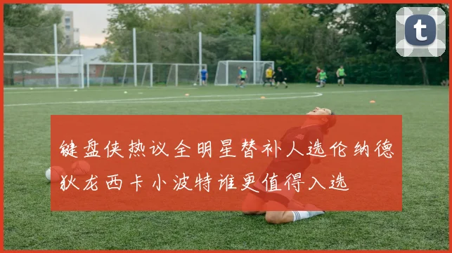键盘侠热议全明星替补人选伦纳德狄龙西卡小波特谁更值得入选