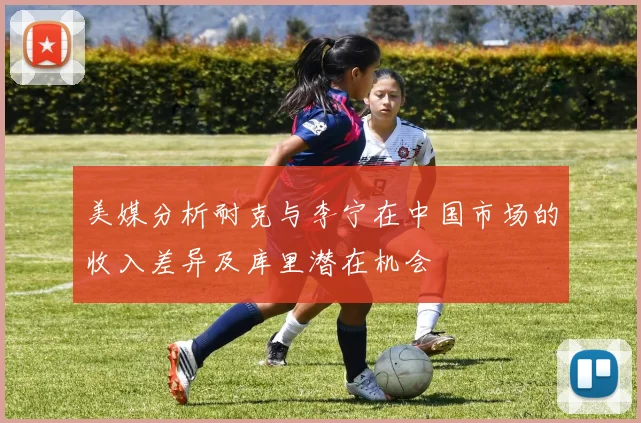 美媒分析耐克与李宁在中国市场的收入差异及库里潜在机会
