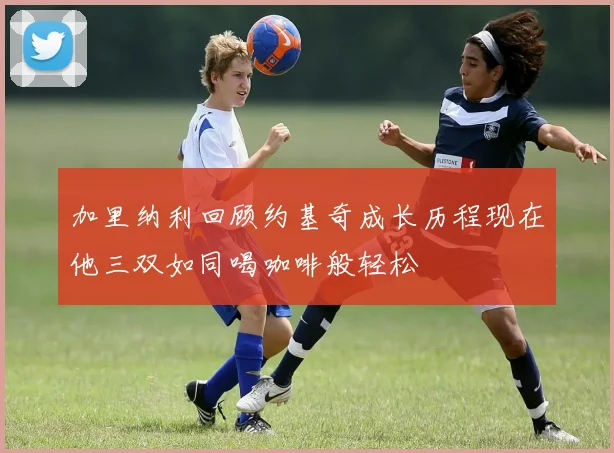 加里纳利回顾约基奇成长历程现在他三双如同喝咖啡般轻松