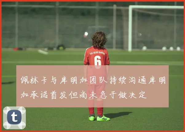 佩林卡与库明加团队持续沟通库明加承诺首发但尚未急于做决定