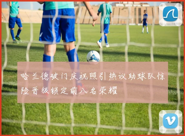 哈兰德破门庆祝照引热议助球队惊险晋级锁定前八名荣耀